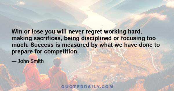 Win or lose you will never regret working hard, making sacrifices, being disciplined or focusing too much. Success is measured by what we have done to prepare for competition.