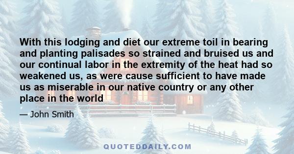 With this lodging and diet our extreme toil in bearing and planting palisades so strained and bruised us and our continual labor in the extremity of the heat had so weakened us, as were cause sufficient to have made us