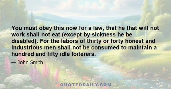 You must obey this now for a law, that he that will not work shall not eat (except by sickness he be disabled). For the labors of thirty or forty honest and industrious men shall not be consumed to maintain a hundred