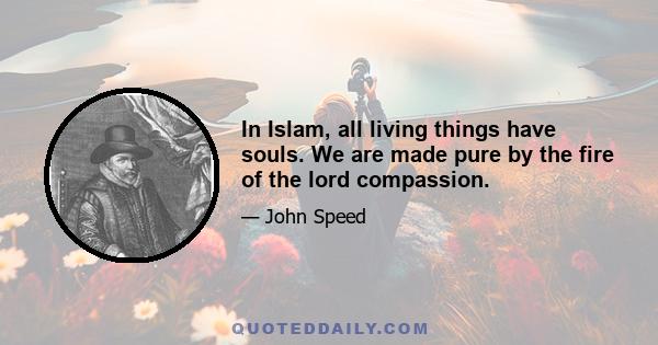 In Islam, all living things have souls. We are made pure by the fire of the lord compassion.