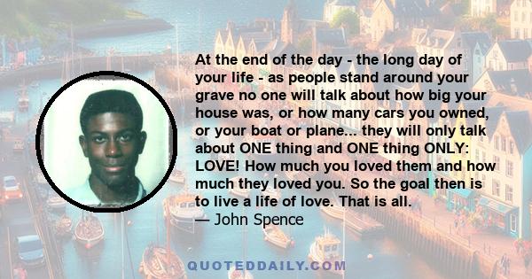 At the end of the day - the long day of your life - as people stand around your grave no one will talk about how big your house was, or how many cars you owned, or your boat or plane... they will only talk about ONE