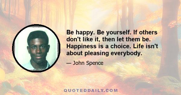 Be happy. Be yourself. If others don't like it, then let them be. Happiness is a choice. Life isn't about pleasing everybody.