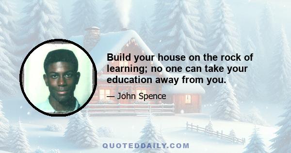 Build your house on the rock of learning; no one can take your education away from you.