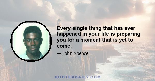 Every single thing that has ever happened in your life is preparing you for a moment that is yet to come.