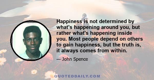 Happiness is not determined by what's happening around you, but rather what's happening inside you. Most people depend on others to gain happiness, but the truth is, it always comes from within.