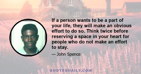 If a person wants to be a part of your life, they will make an obvious effort to do so. Think twice before reserving a space in your heart for people who do not make an effort to stay.