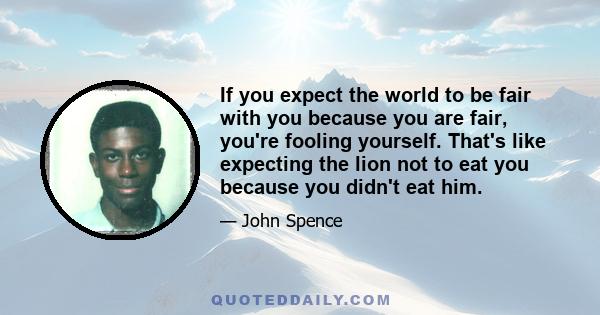 If you expect the world to be fair with you because you are fair, you're fooling yourself. That's like expecting the lion not to eat you because you didn't eat him.