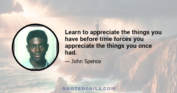 Learn to appreciate the things you have before time forces you appreciate the things you once had.