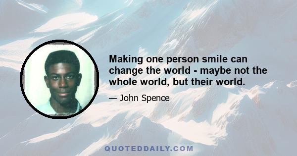 Making one person smile can change the world - maybe not the whole world, but their world.