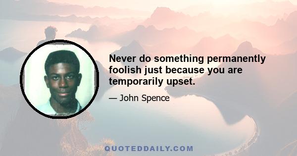 Never do something permanently foolish just because you are temporarily upset.