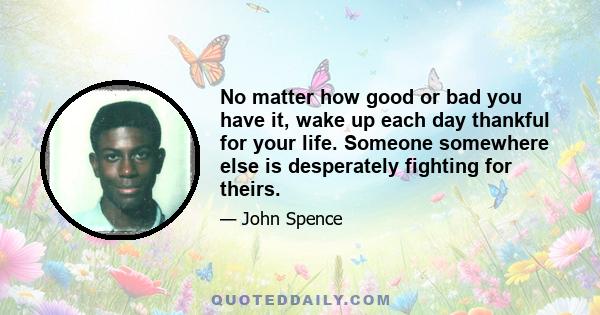 No matter how good or bad you have it, wake up each day thankful for your life. Someone somewhere else is desperately fighting for theirs.