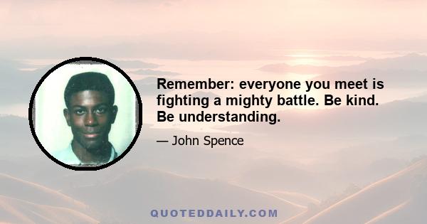 Remember: everyone you meet is fighting a mighty battle. Be kind. Be understanding.