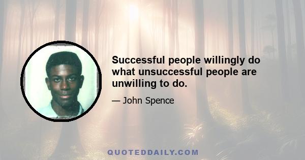 Successful people willingly do what unsuccessful people are unwilling to do.