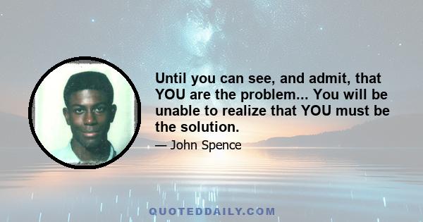 Until you can see, and admit, that YOU are the problem... You will be unable to realize that YOU must be the solution.