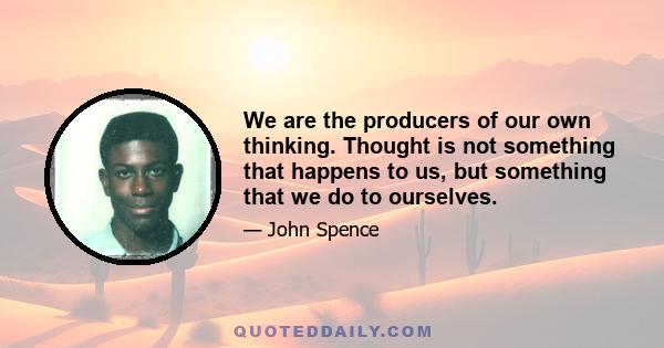 We are the producers of our own thinking. Thought is not something that happens to us, but something that we do to ourselves.