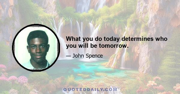 What you do today determines who you will be tomorrow.