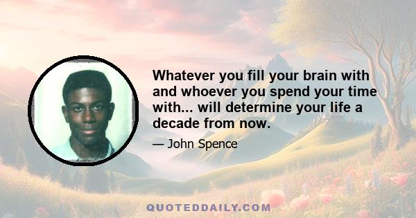 Whatever you fill your brain with and whoever you spend your time with... will determine your life a decade from now.