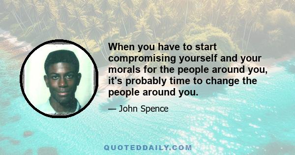 When you have to start compromising yourself and your morals for the people around you, it's probably time to change the people around you.