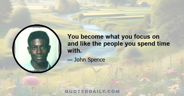 You become what you focus on and like the people you spend time with.