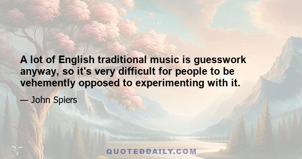 A lot of English traditional music is guesswork anyway, so it's very difficult for people to be vehemently opposed to experimenting with it.