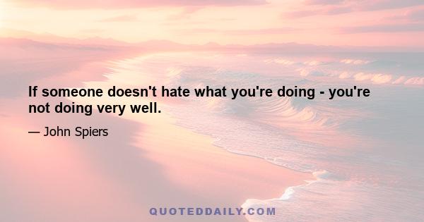 If someone doesn't hate what you're doing - you're not doing very well.