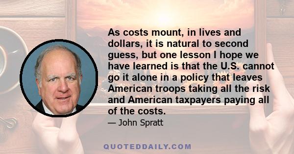 As costs mount, in lives and dollars, it is natural to second guess, but one lesson I hope we have learned is that the U.S. cannot go it alone in a policy that leaves American troops taking all the risk and American