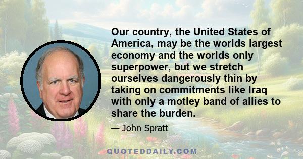 Our country, the United States of America, may be the worlds largest economy and the worlds only superpower, but we stretch ourselves dangerously thin by taking on commitments like Iraq with only a motley band of allies 