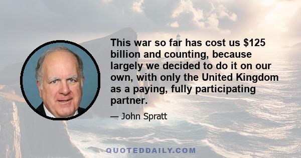 This war so far has cost us $125 billion and counting, because largely we decided to do it on our own, with only the United Kingdom as a paying, fully participating partner.