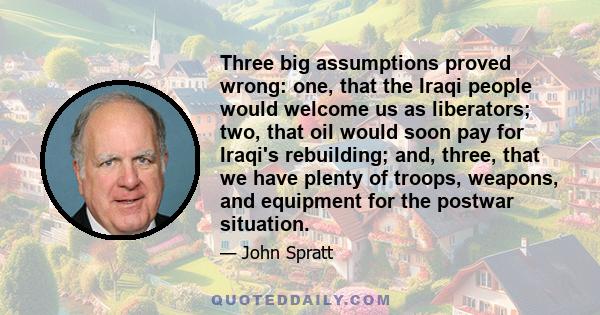 Three big assumptions proved wrong: one, that the Iraqi people would welcome us as liberators; two, that oil would soon pay for Iraqi's rebuilding; and, three, that we have plenty of troops, weapons, and equipment for