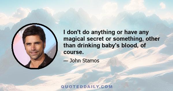 I don't do anything or have any magical secret or something, other than drinking baby's blood, of course.