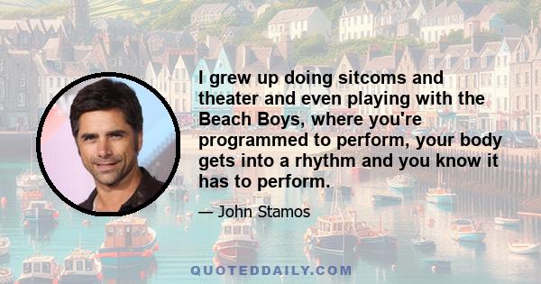 I grew up doing sitcoms and theater and even playing with the Beach Boys, where you're programmed to perform, your body gets into a rhythm and you know it has to perform.