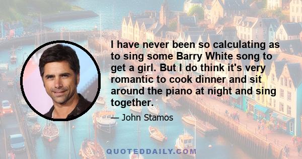 I have never been so calculating as to sing some Barry White song to get a girl. But I do think it's very romantic to cook dinner and sit around the piano at night and sing together.