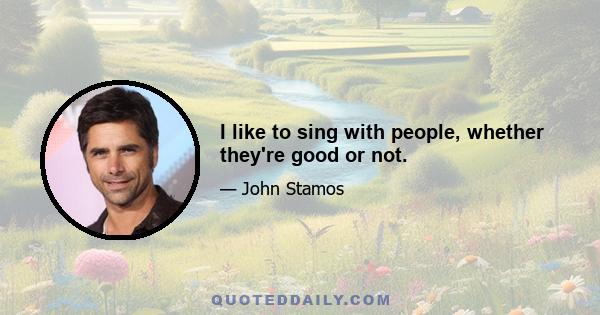 I like to sing with people, whether they're good or not.