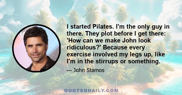 I started Pilates. I'm the only guy in there. They plot before I get there: 'How can we make John look ridiculous?' Because every exercise involved my legs up, like I'm in the stirrups or something.