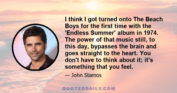 I think I got turned onto The Beach Boys for the first time with the 'Endless Summer' album in 1974. The power of that music still, to this day, bypasses the brain and goes straight to the heart. You don't have to think 