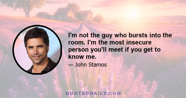 I'm not the guy who bursts into the room. I'm the most insecure person you'll meet if you get to know me.