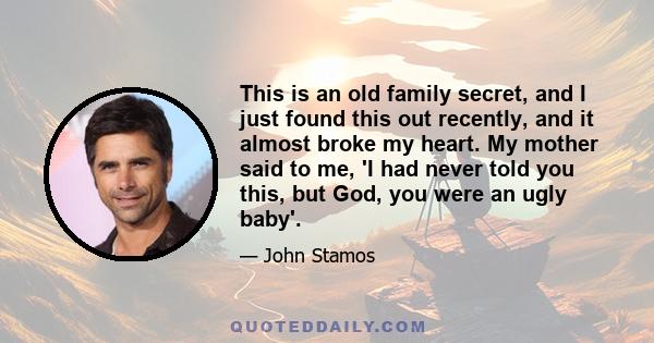 This is an old family secret, and I just found this out recently, and it almost broke my heart. My mother said to me, 'I had never told you this, but God, you were an ugly baby'.