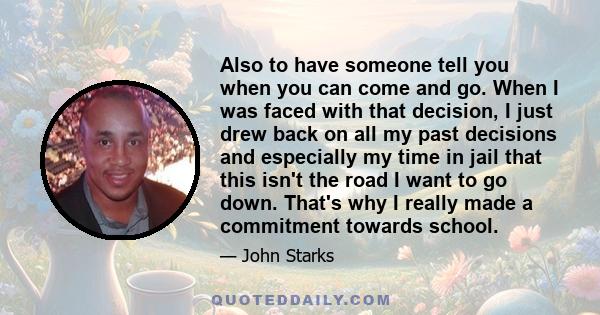 Also to have someone tell you when you can come and go. When I was faced with that decision, I just drew back on all my past decisions and especially my time in jail that this isn't the road I want to go down. That's