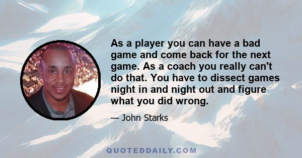 As a player you can have a bad game and come back for the next game. As a coach you really can't do that. You have to dissect games night in and night out and figure what you did wrong.