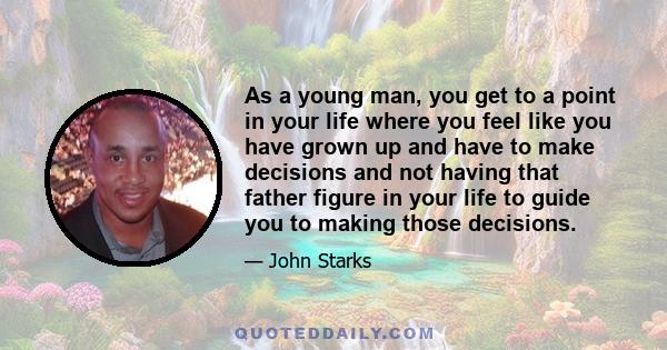 As a young man, you get to a point in your life where you feel like you have grown up and have to make decisions and not having that father figure in your life to guide you to making those decisions.