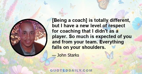 [Being a coach] is totally different, but I have a new level of respect for coaching that I didn't as a player. So much is expected of you and from your team. Everything falls on your shoulders.