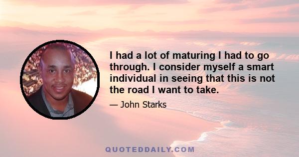 I had a lot of maturing I had to go through. I consider myself a smart individual in seeing that this is not the road I want to take.