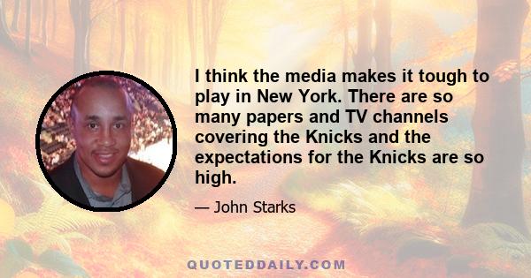 I think the media makes it tough to play in New York. There are so many papers and TV channels covering the Knicks and the expectations for the Knicks are so high.