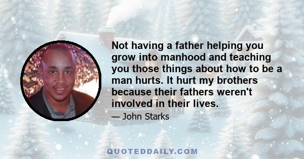 Not having a father helping you grow into manhood and teaching you those things about how to be a man hurts. It hurt my brothers because their fathers weren't involved in their lives.