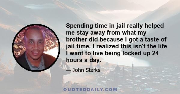 Spending time in jail really helped me stay away from what my brother did because I got a taste of jail time. I realized this isn't the life I want to live being locked up 24 hours a day.