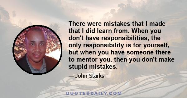 There were mistakes that I made that I did learn from. When you don't have responsibilities, the only responsibility is for yourself, but when you have someone there to mentor you, then you don't make stupid mistakes.