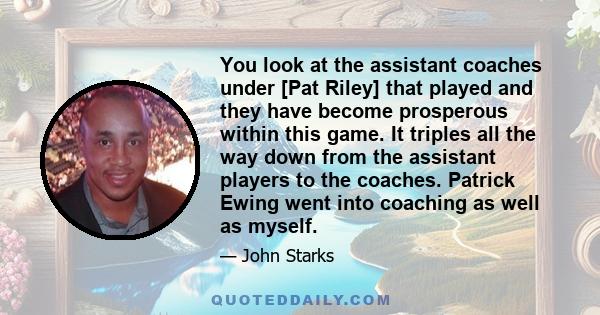 You look at the assistant coaches under [Pat Riley] that played and they have become prosperous within this game. It triples all the way down from the assistant players to the coaches. Patrick Ewing went into coaching