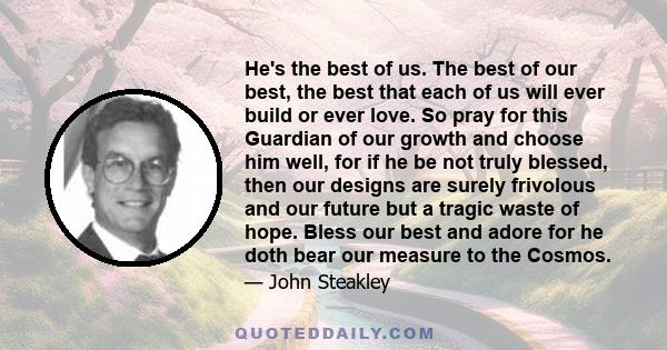 He's the best of us. The best of our best, the best that each of us will ever build or ever love. So pray for this Guardian of our growth and choose him well, for if he be not truly blessed, then our designs are surely