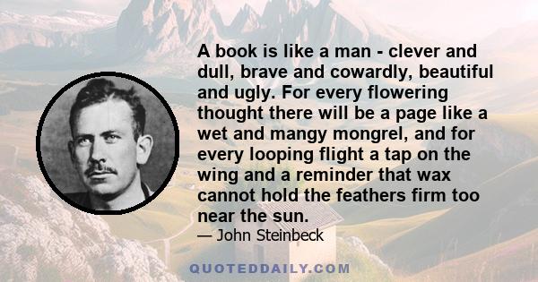 A book is like a man - clever and dull, brave and cowardly, beautiful and ugly. For every flowering thought there will be a page like a wet and mangy mongrel, and for every looping flight a tap on the wing and a