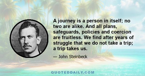 A journey is a person in itself; no two are alike. And all plans, safeguards, policies and coercion are fruitless. We find after years of struggle that we do not take a trip; a trip takes us.